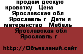 продам дескую кроватку › Цена ­ 7 000 - Ярославская обл., Ярославль г. Дети и материнство » Мебель   . Ярославская обл.,Ярославль г.